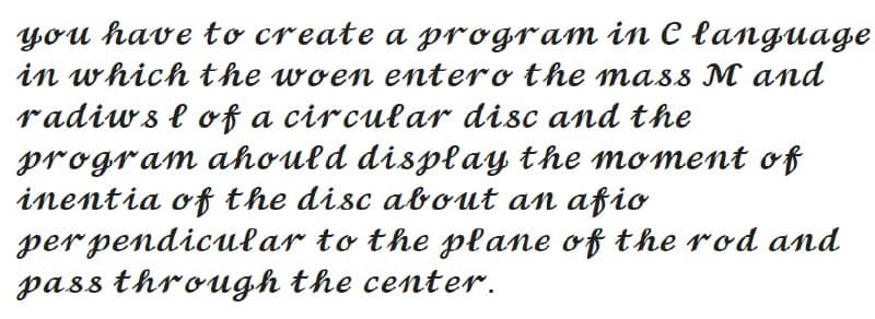 you have to create a program in C language
in which the woen entero the mass M and
radiws l of a circular disc and the
program ahould display the moment of
inentia of the disc about an afio
per pendicular to the plane of the rod and
pass through the center.
