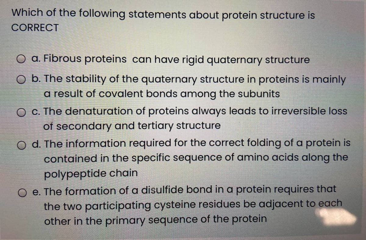 Which of the following statements about protein structure is
CORRECT
O a. Fibrous proteins can have rigid quaternary structure
O b. The stability of the quaternary structure in proteins is mainly
a result of covalent bonds among the subunits
O c. The denaturation of proteins always leads to irreversible loss
of secondary and tertiary structure
d. The information required for the correct folding of a protein is
contained in the specific sequence of amino acids along the
polypeptide chain
O e. The formation of a disulfide bond in a protein requires that
the two participating cysteine residues be adjacent to each
other in the primary sequence of the protein
