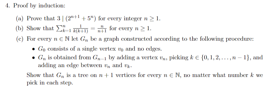 4. Proof by induction:
(a) Prove that 3 (2n+1 +52) for every integer n ≥ 1.
n
(b) Show that k-1 k(k+1)
=
for every n ≥ 1.
n+1
(c) For every n EN let Gn be a graph constructed according to the following procedure:
• Go consists of a single vertex vo and no edges.
. Gn is obtained from Gn-1 by adding a vertex Un, picking k € {0, 1, 2,..., n-1}, and
adding an edge between Un and Uk.
Show that Gn is a tree on n + 1 vertices for every n E N, no matter what number k we
pick in cach step.