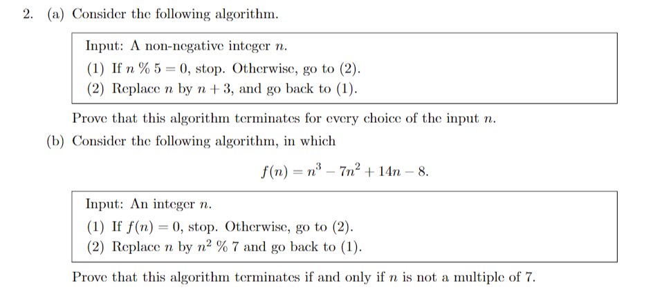 2. (a) Consider the following algorithm.
Input: A non-negative integer n.
(1) If n % 5 = 0, stop. Otherwise, go to (2).
(2) Replace n by n +3, and go back to (1).
Prove that this algorithm terminates for every choice of the input n.
(b) Consider the following algorithm, in which
f(n) = n – 7n² + 14n – 8.
Input: An integer n.
(1) If f(n) = 0, stop. Otherwise, go to (2).
(2) Replace n by n² % 7 and go back to (1).
Prove that this algorithm terminates if and only if n is not a multiple of 7.
