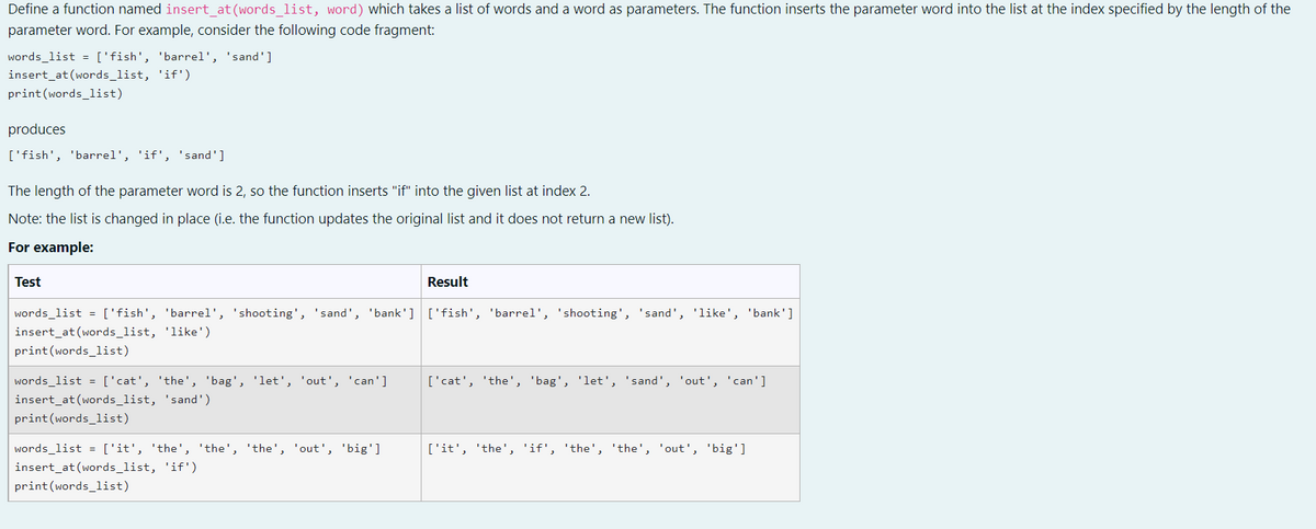 Define a function named insert at(words list, word) which takes a list of words and a word as parameters. The function inserts the parameter word into the list at the index specified by the length of the
parameter word. For example, consider the following code fragment:
words_list = ['fish', 'barrel', 'sand']
insert_at (words_list, 'if')
print(words_1ist)
produces
['fish', 'barrel', 'if', 'sand']
The length of the parameter word is 2, so the function inserts "if" into the given list at index 2.
Note: the list is changed in place (i.e. the function updates the original list and it does not return a new list).
For example:
Test
Result
words_list = ['fish', 'barel', 'shooting', 'sand', 'bank'] ['fish', 'barrel', 'shooting', 'sand', 'like', 'bank']
insert_at (words_list, 'like')
print (words_list)
words_list = ['cat', 'the', 'bag', 'let', 'out', 'can']
['cat', 'the', 'bag', 'let', 'sand', 'out', 'can']
insert_at (words_list, 'sand')
print(words_list)
words_list = ['it', 'the', 'the', 'the', 'out', 'big']
['it', 'the', 'if', 'the', 'the', 'out', 'big']
insert_at (words_list, 'if')
print (words_list)
