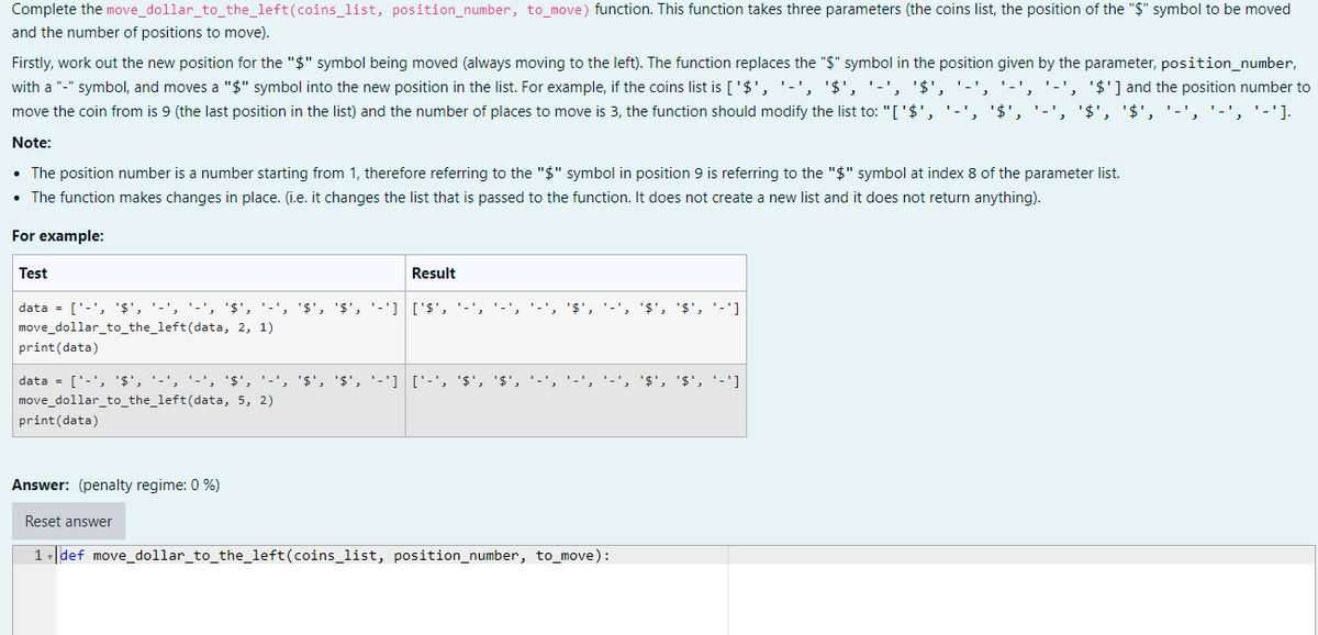 Complete the move_dollar_to_the_left(coins_list, position_number, to_move) function. This function takes three parameters (the coins list, the position of the "$" symbol to be moved
and the number of positions to move).
Firstly, work out the new position for the "$" symbol being moved (always moving to the left). The function replaces the "$" symbol in the position given by the parameter, position_number,
'$'] and the position number to
with a "-" symbol, and moves a "$" symbol into the new position in the list. For example, if the coins list is ['$', '-', '$', '-', '$',
move the coin from is 9 (the last position in the list) and the number of places to move is 3, the function should modify the list to: "['$',
'$', '$',
'-'].
Note:
• The position number is a number starting from 1, therefore referring to the "$" symbol in position 9 is referring to the "$" symbol at index 8 of the parameter list.
• The function makes changes in place. (i.e. it changes the list that is passed to the function. It does not create a new list and it does not return anything).
For example:
Test
Result
data = ['-', '$', '-', '-', '$', '-', '$', '$', '-'] ['$', '-',
'$', '-', '$', '$', '-']
move_dollar_to_the_left(data, 2, 1)
print(data)
data = ['-', '$', '-', '-', '$', '-',
'$', '$', '-'] ['-', '$', '$',
'$', '$', '-']
move_dollar_to_the_left(data, 5, 2)
print(data)
Answer: (penalty regime: 0 %)
Reset answer
1 def move_dollar_to_the_left(coins_list, position_number, to_move):
