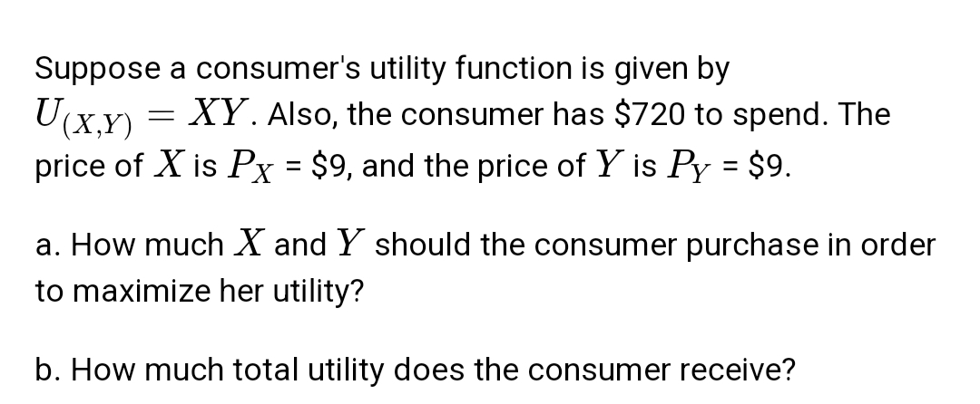 Suppose a consumer's utility function is given by
(X,Y)
XY. Also, the consumer has $720 to spend. The
price of X is Px = $9, and the price of Y is Py = $9.
a. How much X and Y should the consumer purchase in order
to maximize her utility?
b. How much total utility does the consumer receive?
