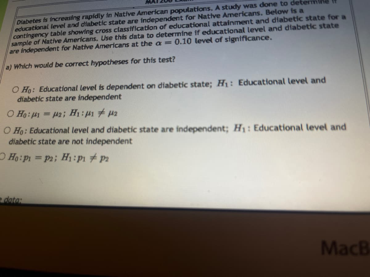 Diabetes is increasing rapidly in Native American populations. A study was done to determine if
educational level and diabetic state are independent for Native Americans. Below is a
contingency table showing cross classification of educational attainment and diabetic state for a
sample of Native Americans. Use this data to determine if educational level and diabetic state
are independent for Native Americans at the a = 0.10 level of significance.
a) Which would be correct hypotheses for this test?
O Ho: Educational level is dependent on diabetic state; H₁: Educational level and
diabetic state are independent
Ο Ηο: μι = μ2; Hi:με 7 με
O Ho: Educational level and diabetic state are independent; H₁: Educational level and
diabetic state are not independent
Ho: Pi = P2; H₁: P1 P2
= data:
MacB