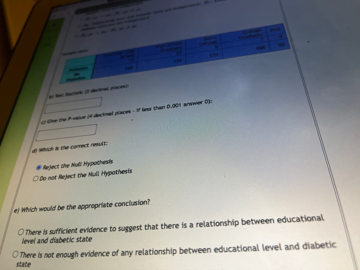 b) Test Statistic (2 decimal places):
c) Give the P-value (4 decimal places - if less than 0.001 answer 0):
d) Which is the correct result:
Reject the Null Hypothesis
O Do not Reject the Null Hypothesis
231
e) Which would be the appropriate conclusion?
188
Pho
9
O There is sufficient evidence to suggest that there is a relationship between educational
level and diabetic state
O There is not enough evidence of any relationship between educational level and diabetic
state