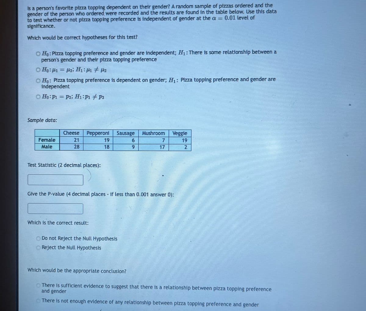 Is a person's favorite pizza topping dependent on their gender? A random sample of pizzas ordered and the
gender of the person who ordered were recorded and the results are found in the table below. Use this data
to test whether or not pizza topping preference is independent of gender at the a = 0.01 level of
significance.
Which would be correct hypotheses for this test?
O Ho: Pizza topping preference and gender are independent; H₁: There is some relationship between a
person's gender and their pizza topping preference
○ Ho: M₁ = µ₂; H₁:µ4₁ # µ₂
O Ho: Pizza topping preference is dependent on gender; H₁: Pizza topping preference and gender are
independent
Ho: P₁ P2; H₁: P1 P2
Sample data:
Female
Male
Cheese Pepperoni
28
Test Statistic (2 decimal places):
Sausage Mushroom
6
Which is the correct result:
Give the P-value (4 decimal places - if less than 0.001 answer 0):
Do not Reject the Null Hypothesis
Reject the Null Hypothesis
7
Which would be the appropriate conclusion?
Veggie
2
There is sufficient evidence to suggest that there is a relationship between pizza topping preference
and gender
There is not enough evidence of any relationship between pizza topping preference and gender