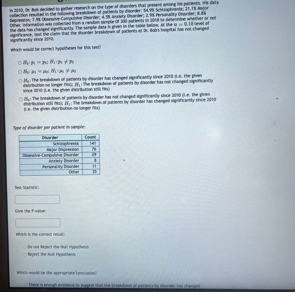 In 2010, Dr. Bob decided to gather research on the type of disorders that present among his patients. His data
collection resulted in the following breakdown of patients by disorder: 54.9% Schizophrenia; 21.1% Major
Depression; 7.9% Obsessive-Compulsive Disorder; 4.5% Anxiety Disorder; 2.9% Personality Disorder; 8.8%
Other. Information was collected from a random sample Of 300 patients in 2018 to determine whether or not
the data has changed significantly. The sample data is given in the table below. At the a = 0.10 level of
significance, test the claim that the disorder breakdown of patients at Dr. Bob's hospital has not changed
significantly since 2010.
Which would be correct hypotheses for this test?
Ho: P1 = P2; H₁: P₁ P2
© Ha: t1 = Uz; Hư:1# 02
ⒸHO: The breakdown of patients by disorder has changed significantly since 2010 (i.e. the given
distribution no longer fits); H₁: The breakdwon of patients by disorder has not changed significantly
since 2010 (i.e. the given distribution still fits)
OHO: The breakdown of patients by disorder has not changed significantly since 2010 (i.e. the given
distribution still fits); H₁: The breakdown of patients by disorder has changed significantly since 2010
(i.e. the given distribution no longer fits)
Type of disorder per patient in sample:
Disorder
Schizophrenia
Major Dispression
Obsessive-Compulsive Disorder
Anxiety Disorder
Personality Disorder
Other
Test Statistic:
Give the P-value:
Which is the correct result:
Count
Do not Reject the Null Hypothesis
Reject the Null Hypothesis
76
Which would be the appropriate conclusion?
There is enough evidence to suggest that the breakdown of patients disorder has changed