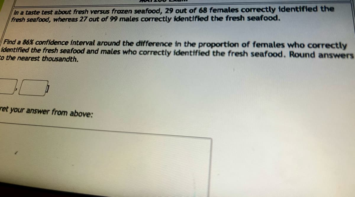 In a taste test about fresh versus frozen seafood, 29 out of 68 females correctly identified the
fresh seafood, whereas 27 out of 99 males correctly identified the fresh seafood.
Find a 86% confidence interval around the difference in the proportion of females who correctly
identified the fresh seafood and males who correctly identified the fresh seafood. Round answers
to the nearest thousandth.
ret your answer from above: