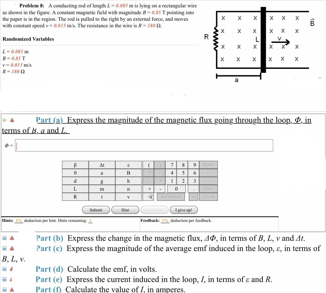 Problem 8:
A conducting rod of length L = 0.085 m is lying on a rectangular wire
as shown in the figure. A constant magnetic field with magnitude B 0.85 T pointing into
the paper is in the region. The rod is pulled to the right by an external force, and moves
with constant speed v 0.015 m/s. The resistance in the wire is R 180 Ω
Randomized Variables
L= 0.085 m
B = 0.85 T
v = 0.015 m/s
R= 180 Ω
- Pat (a) Express the magnitude of the magnetic lux going through the loop-
terms of ,a and L
in
4 5 6
BACKSPACE
CLEAR
Submit
Hint
I give up!
Hints: 1 %, deduction per hint. Hints remaining: 1
Feedback: 1% deduction per feedback.
Part (b) Express the change in the magnetic flux, ΔΦ, in terms of B, L, v and Δ
Part (c) Express the magnitude of the average emf induced in the loop, e, in terms of
B, L, v
Part (d) Calculate the emf, in volts.
Part (e) Express the current induced in the loop, I, in terms of ε and R
Part (f) Calculate the value of I, in amperes
