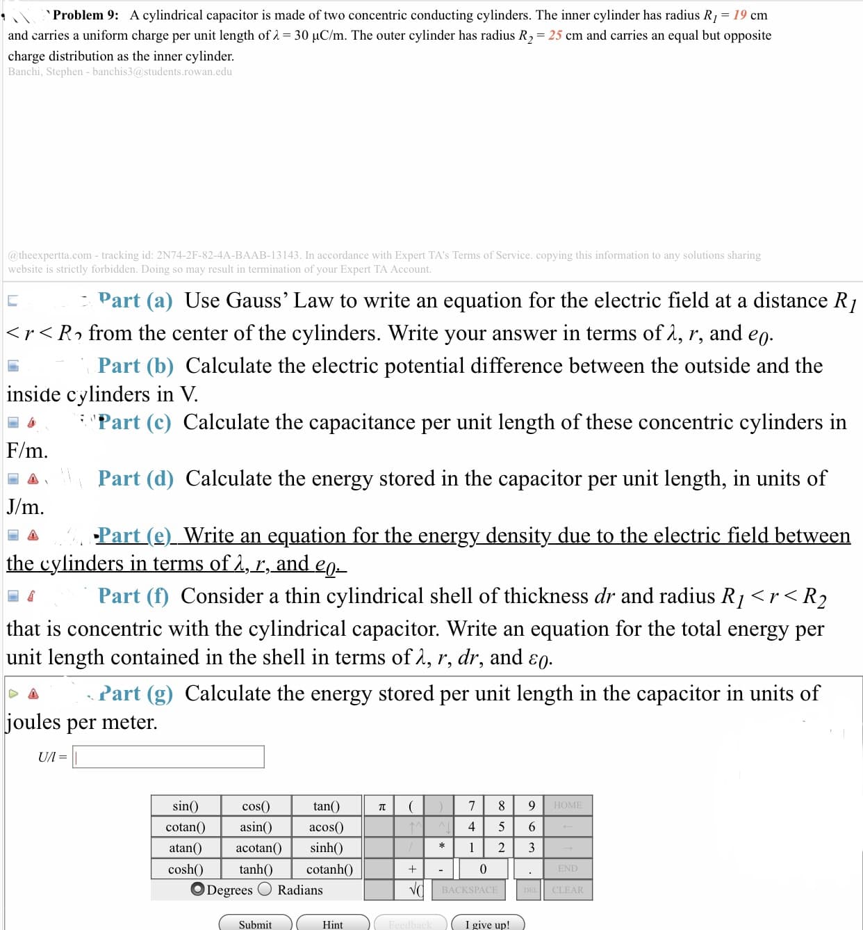 ˋ
Problem 9:
A cylindrical capacitor is made of two concentric conducting cylinders. The inner cylinder has radius R,-19 cm
and carries a uniform charge per unit length of λ-30 pC/m. The outer cylinder has radius R,-25 cm and carries an equal but opposite
charge distribution as the inner cylinder
Banchi, Stephen - banchis3@students.rowan.edu
@ theexpertta.com- tracking id: 2N74-2F-82-4A-BAAB-13143. In accordance with Expert TA's Terms of Service. copying this information to any solutions sharing
website is strictly forbidden. Doing so may result in termination of your Expert TA Account
Part (a) Use Gauss' Law to write an equation for the electric field at a distance RI
< rくPo from the center of the cylinders. Write your answer in terms ofn, r, and e0
inside cylinders in
F/m
Part (b) Calculate the electric potential difference between the outside and the
Part (c) Calculate the capacitance per unit length of these concentric cylinders in
Part (d) Calculate the energy stored in the capacitor per unit length, in units of
Part (e)_Write an equation for the energy density due to the electric field between
V.
the cylinders in terms of
r,
and eg
Part(f) Consider a thin cylindrical shell of thickness dr and radius RI 〈 r〈 R2
that is concentric with the cylindrical capacitor. Write an equation for the total energy per
unit length contained in the shell in terms ofA, r, dr, and ε0
Part (g) Calculate the energy stored per unit length in the capacitor in units of
oules per meter
tan(
asin)acos0
atan()acotan sinh(
sin
cos0)
HOME
4 5 6
cosh tanh0 cotanh0
Degrees O Radians
0
BACKSPACE
CLEAR
Submit
Hint
I give up!
