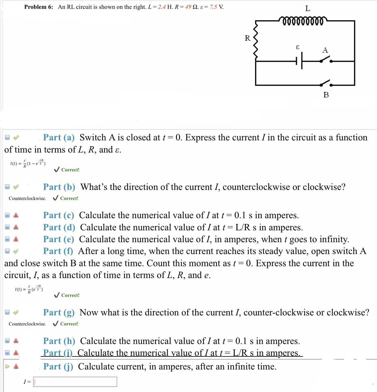 Problem 6: An RL circuit is shown on the right. L
2.4 H. R
49 Ω.e
7.5 V
Part (a) Switch A is closed at t- 0. Express the current I in the circuit as a function
of time in terms of L, R, and ε.
tR
I(t)1-e L)
Correct!
Part (b) What's the direction of the current I, counterclockwise or clockwise'?
Counterclockwise
Correct!
Part (c) Calculate the numerical value of 1 at t 0.1 s in amperes.
Part (d) Calculate the numerical value of 1 at t-L/R s in amperes.
A Part (e) Calculate the numerical value of I, in amperes, when t goes to infinity
Part (f) After a long time, when the current reaches its steady value, open switch A
and close switch B at the same time. Count this moment as t-0. Express the current in the
circuit, I, as a function of time in terms of L, R, and e.
-tR
IL
V Correct!
Part (g) Now what is the direction of the current I, counter-clockwise or clockwise?
Counterclockwise. VCorrect!
Part (h) Calculate the numerical value of 1 at t 0.1 s in amperes.
Part (i) Calculate the numerical value of 1 at t-LR s in amperes.
Part (j) Calculate current, in amperes, after an infinite time.
▲
Δ
