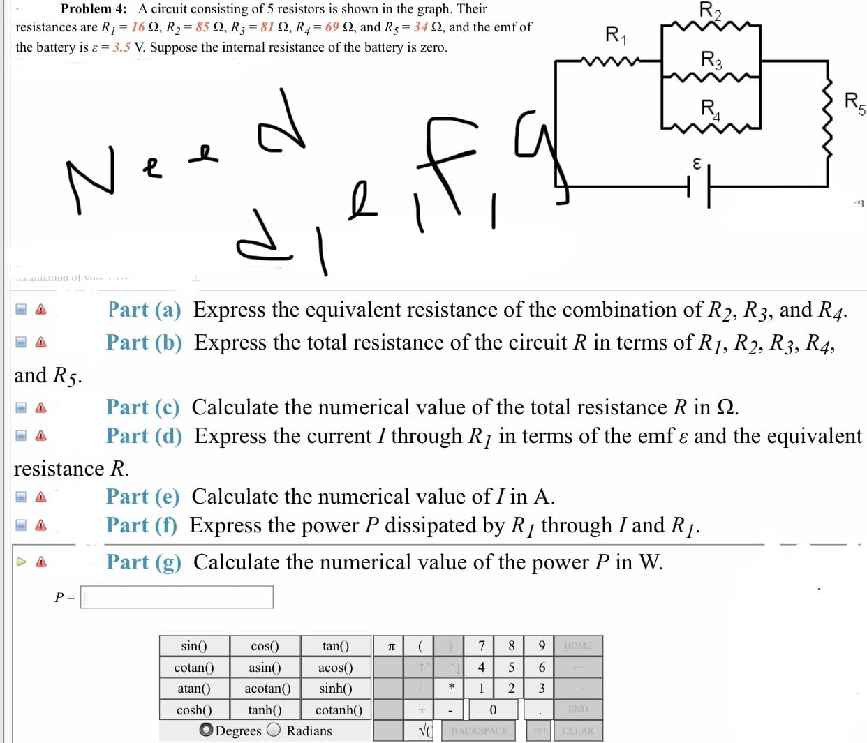 Problem 4: A circuit consisting of 5 resistors is shown in the graph. Their
resistances are R,-16 Ω, R,-85 Ω, R,-810, R4-69 Ω, and R5-34 Ω, and the emf of
the battery is 3.5 V. Suppose the internal resistance of the battery is zero
2.
Part (a) Express the equivalent resistance of the combination of R2, R3, and R4.
Part (b) Express the total resistance of the circuit R in terms of R/, R2, R3, R4.
and R
Part(c) Calculate the numerical value of the total resistance R in Ω
Part (d) Express the current I through Rj in terms of the emf e and the equivalent
resistance R
Part (e) Calculate the numerical value of I in A
a Part (f) Express the power P dissipated by R/ through I and R)
Part (g) Calculate the numerical value of the power P in W.
cos(0
tan()
sin
HOME
cotanO asin acos
) sinh0
4 5 6
atan()acotan(
cosh
cotanhO
O Degrees Radians
BACKSPACE
CLEAR
