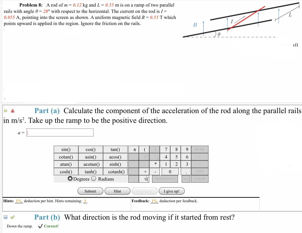 Problem 8:
A rod of m = 0.12 kg ảnd L = 0.55 m is on a ramp of two parallel
rails with angle 0 28 with respect to the horizontal. The current on the rod is I-
0.055 A, pointing into the screen as shown. A uniform magnetic field B 0.55 T which
points upward is applied in the region. Ignore the friction on the rails.
in
Δ Part (a) Calculate the component of the acceleration of the rod along the parallel rails
in m/s2. Take up the ramp to be the positive direction
tan()
acos0
sin
cotanasin
atan()acotan(
cosh tanhOcotanh0
cos0
OME
45 6
END
ODegrees Radians
BACKSPACE
CLE
Submit
Hint
I give up!
Hints: 1% deduction per hint. Hints remaining: 3
Feedback: 1% deduction per feedback
Part (b) What direction is the rod moving if it started from rest?
Down the ramp.
VCorreet!
