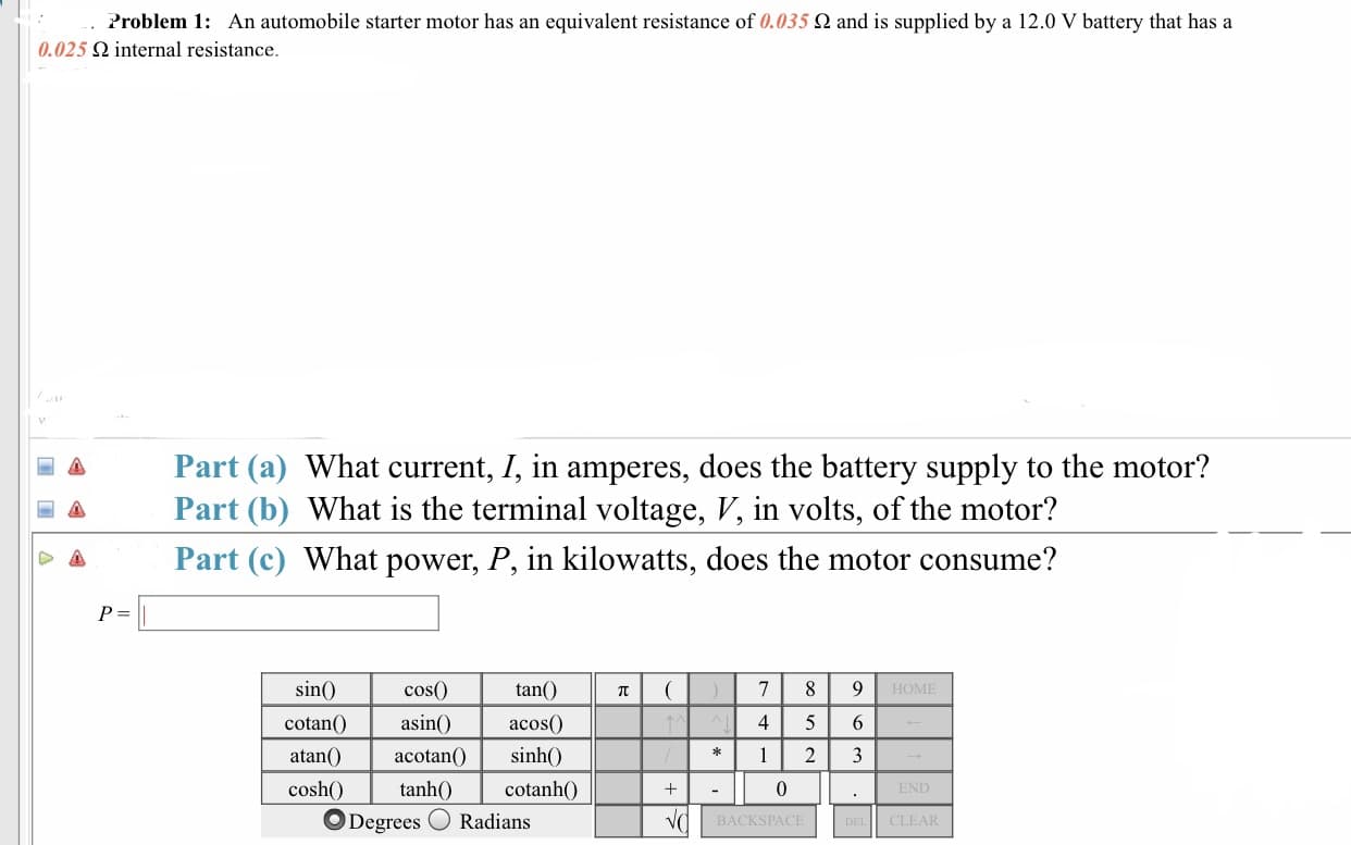 roblem 1:
An automobile starter motor has an equivalent resistance of 0.035 Ω and is supplied by a 12.0 V battery that has a
0.025 Ω internal resistance
Part (a) What current, Г, in amperes, does the battery supply to the motor?
a Part (b) What is the terminal voltage, V, in volts, of the motor?
← Part (c) What power, P, in kilowatts, does the motor consume?
cos(0)
tan()
HOME
sin
cotanO a acos
sinh0
4 5 6
atan)acotan(0
cosh tanh0 cotanh0
0
ODegrees Radians
BACKSPACE
CLEAR
