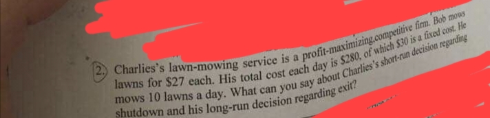 **Text Transcription:**

**Charlie's Lawn-Mowing Service Analysis**

Charlie's lawn-mowing service is a profit-maximizing, competitive firm. Bob mows lawns for $27 each. His total cost each day is $280, of which $30 is a fixed cost. He mows 10 lawns a day. What can you say about Charlie's short-run decision regarding shutdown and his long-run decision regarding exit?

**Description:**

The text presents a scenario involving Charlie's lawn-mowing service. Here's a breakdown of the provided information:

- **Service Charge per Lawn:** $27
- **Daily Total Cost:** $280 
  - **Fixed Cost:** $30
- **Lawns Mowed per Day:** 10

### Analysis:

**Short-Run Decision (Shutdown):**

In the short run, a firm should continue operating if its revenue covers its variable costs, even if it is not covering all of its fixed costs. Here's the relevant calculation:

- **Total Revenue per Day:** $27 (charge per lawn) * 10 (lawns per day) = $270
- **Variable Cost per Day:** Total Cost ($280) - Fixed Cost ($30) = $250

Since the revenue ($270) exceeds the variable costs ($250), Charlie should continue operating in the short run to reduce losses.

**Long-Run Decision (Exit):**

In the long run, a firm should exit the market if it cannot cover its total costs. Here's how we analyze this:

- **Daily Total Cost:** $280
- **Total Revenue per Day:** $270

Since the total revenue ($270) is less than the total cost ($280), Charlie is not able to cover the total cost in the long run. Therefore, in the long run, Charlie should consider exiting the market if conditions do not improve.

**Conclusion:**

- **Short-Run Decision:** Continue operating (as long as revenue covers variable costs)
- **Long-Run Decision:** Consider exiting (if total revenue remains insufficient to cover total costs)