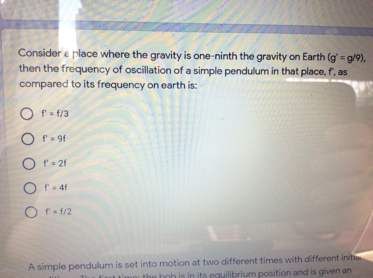 Consider a place where the gravity is one-ninth the gravity on Earth (g' = g/9),
then the frequency of oscillation of a simple pendulum in that place, f', as
compared to its frequency on earth is:
O f' = f/3
O f = 9f
O f = 2f
O f = 4f
O f' = f/2
A simple pendulum is set into motion at two different times with different initia
ot timn: the hoh is in its eguilibrium position and is given an
