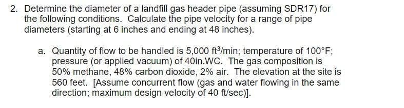 2. Determine the diameter of a landfill gas header pipe (assuming SDR17) for
the following conditions. Calculate the pipe velocity for a range of pipe
diameters (starting at 6 inches and ending at 48 inches).
a. Quantity of flow to be handled is 5,000 ft³/min; temperature of 100°F;
pressure (or applied vacuum) of 40in.WC. The gas composition is
50% methane, 48% carbon dioxide, 2% air. The elevation at the site is
560 feet. [Assume concurrent flow (gas and water flowing in the same
direction; maximum design velocity of 40 ft/sec)].