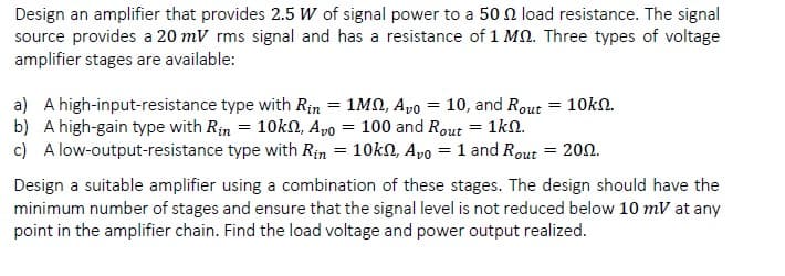 Design an amplifier that provides 2.5 W of signal power to a 50 N load resistance. The signal
source provides a 20 mV rms signal and has a resistance of 1 MN. Three types of voltage
amplifier stages are available:
a) A high-input-resistance type with Rin = 1MN, Apo = 10, and Rout = 10k.
b) A high-gain type with Rin = 10kN, Apo = 100 and Rout = 1kn.
c) A low-output-resistance type with Rin = 10kn, Apo = 1 and Rout = 200.
Design a suitable amplifier using a combination of these stages. The design should have the
minimum number of stages and ensure that the signal level is not reduced below 10 mV at any
point in the amplifier chain. Find the load voltage and power output realized.
