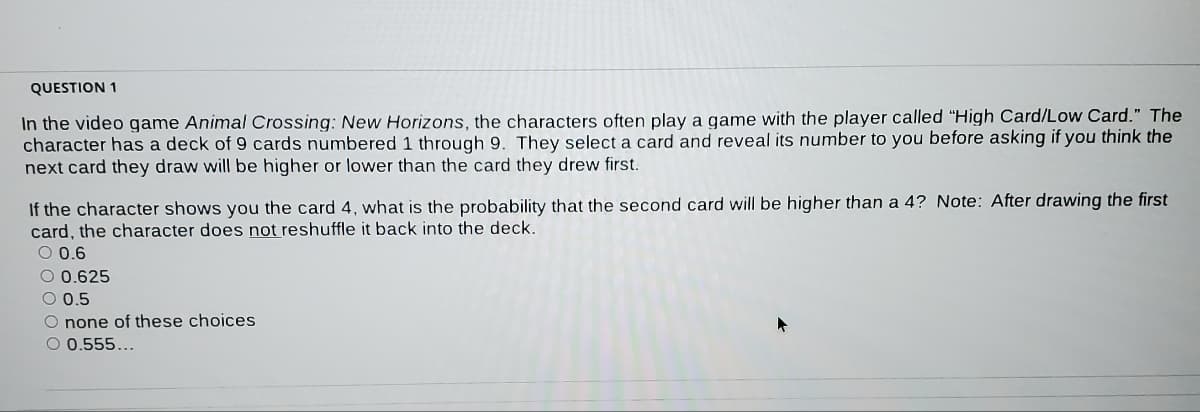 QUESTION 1
In the video game Animal Crossing: New Horizons, the characters often play a qame with the player called "High Card/Low Card." The
character has a deck of 9 cards numbered 1 through 9. They select a card and reveal its number to you before asking if you think the
next card they draw will be higher or lower than the card they drew first.
If the character shows you the card 4, what is the probability that the second card will be higher than a 4? Note: After drawing the first
card, the character does not reshuffle it back into the deck.
O 0.6
O 0.625
O 0.5
O none of these choices
O 0.555...
