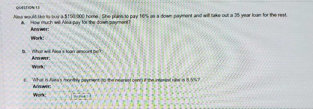 QUESTION 13
Alea would like to buy a $150,000 home. She plans to pay 16% as a down payment and will take out a 35 year loan for the rest.
a. How much will Alea pay for the down payment?
Answer:
Work:
b. What will Alea's loan amount be?
Answer:
Work:
C.
What is Alea's monthly payment (to the nearest cent) if the interest rate is 8.5%?
Answer:
Work:
For Blank 5