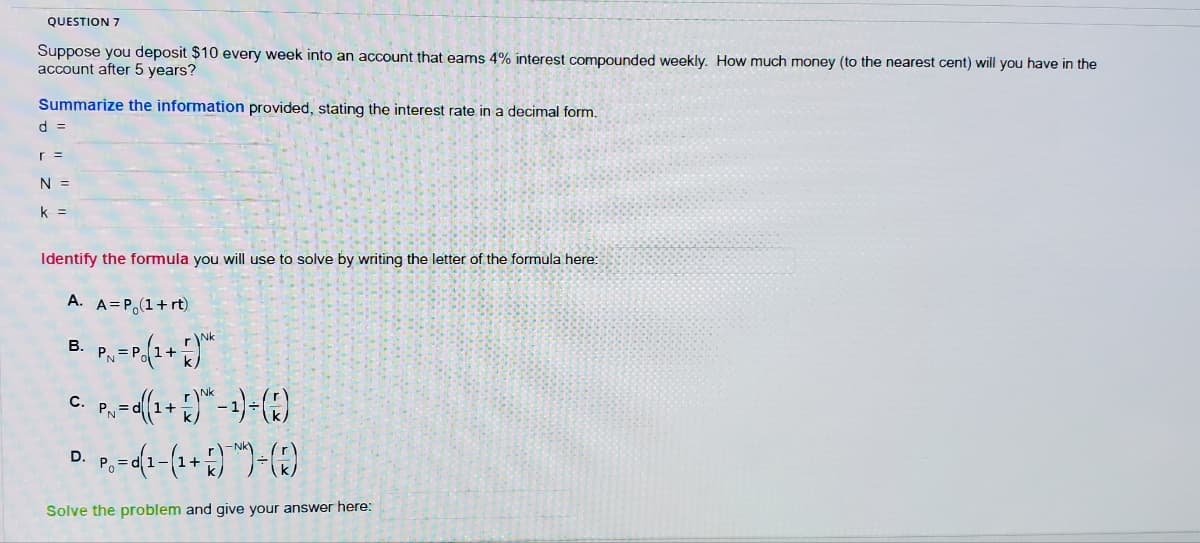 QUESTION 7
Suppose you deposit $10 every week into an account that eams 4% interest compounded weekly. How much money (to the nearest cent) will you have in the
account after 5 years?
Summarize the information provided, stating the interest rate in a decimal form.
d =
r =
N =
k =
Identify the formula you will use to solve by writing the letter of the formula here:
A. A=P(1+rt)
B.
PN=P ( 1 + 1)²
P₁ = ((1+)-1) + (7)
D.
P₁ = (1-(¹+))-(2)
Po
Solve the problem and give your answer here:
C.