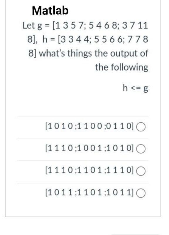 Matlab
Let g = [1 3 5 7; 5 4 68; 3711
8], h = [3 3 4 4; 5566; 778
8] what's things the output of
the following
h <= g
[10101100;0 110] O
[1110;1001;1010] O
[1110;11011110] O
[1011;11011011] O