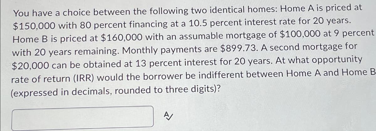 You have a choice between the following two identical homes: Home A is priced at
$150,000 with 80 percent financing at a 10.5 percent interest rate for 20 years.
Home B is priced at $160,000 with an assumable mortgage of $100,000 at 9 percent
with 20 years remaining. Monthly payments are $899.73. A second mortgage for
$20,000 can be obtained at 13 percent interest for 20 years. At what opportunity
rate of return (IRR) would the borrower be indifferent between Home A and Home B
(expressed in decimals, rounded to three digits)?