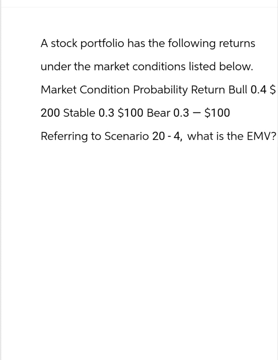 A stock portfolio has the following returns
under the market conditions listed below.
Market Condition Probability Return Bull 0.4 $
200 Stable 0.3 $100 Bear 0.3 - $100
Referring to Scenario 20-4, what is the EMV?