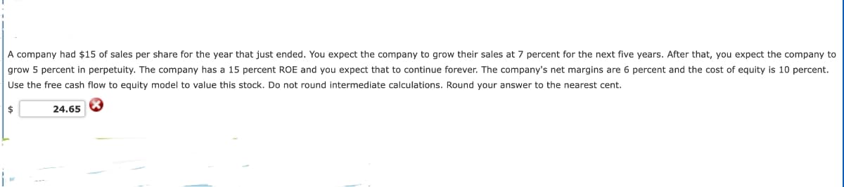 A company had $15 of sales per share for the year that just ended. You expect the company to grow their sales at 7 percent for the next five years. After that, you expect the company to
grow 5 percent in perpetuity. The company has a 15 percent ROE and you expect that to continue forever. The company's net margins are 6 percent and the cost of equity is 10 percent.
Use the free cash flow to equity model to value this stock. Do not round intermediate calculations. Round your answer to the nearest cent.
$
24.65