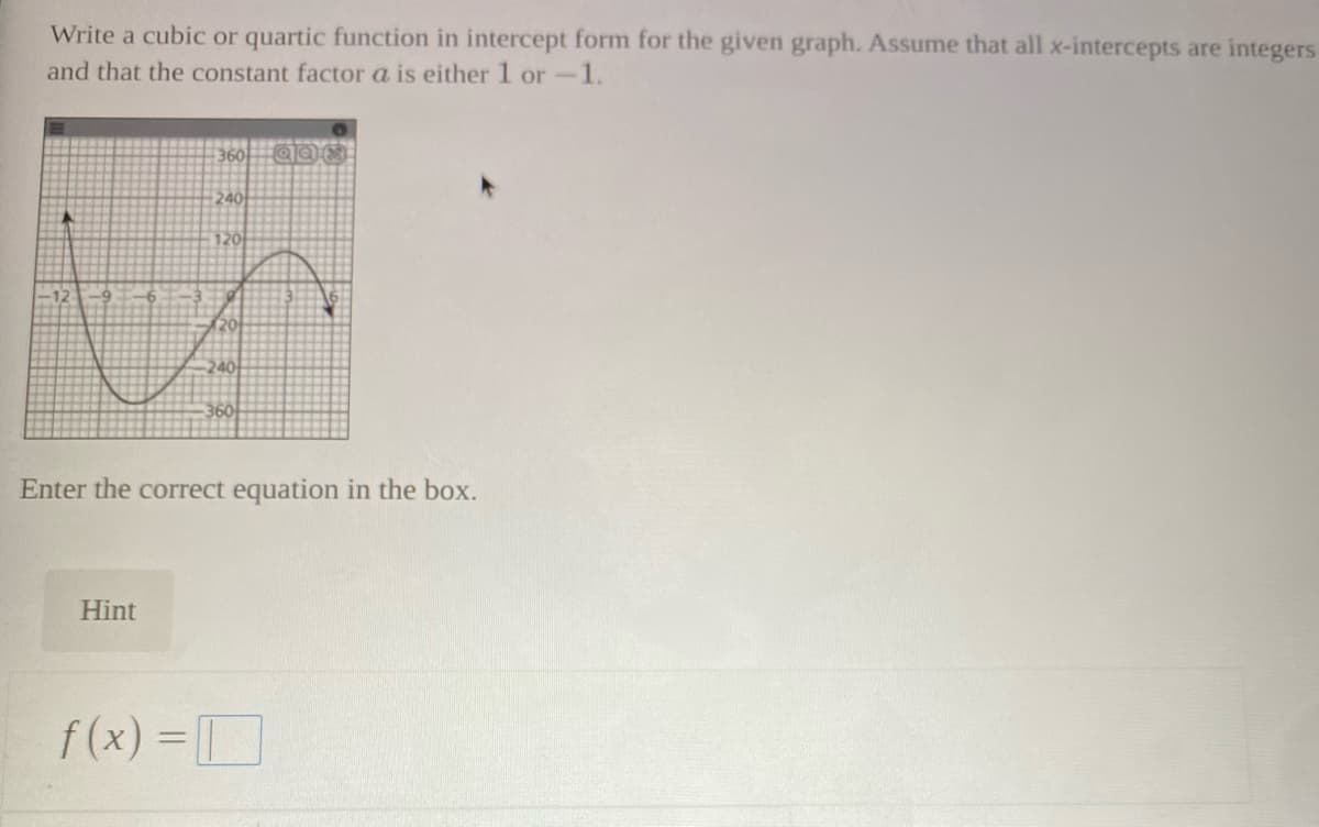 Write a cubic or quartic function in intercept form for the given graph. Assume that all x-intercepts are integers
and that the constant factor a is either 1 or-1.
360
240
120
240
360
Enter the correct equation in the box.
Hint
f (x) =D
