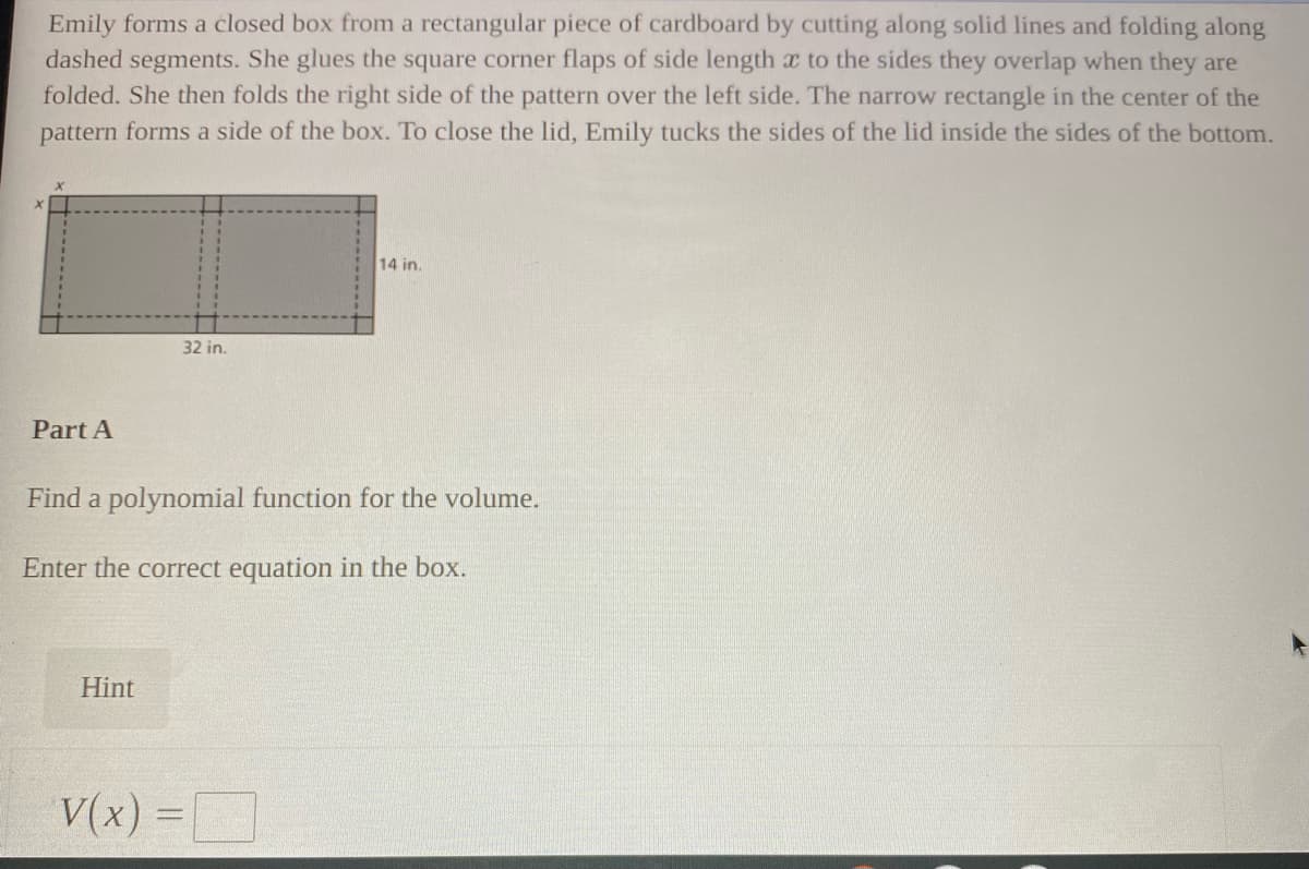 Emily forms a closed box from a rectangular piece of cardboard by cutting along solid lines and folding along
dashed segments. She glues the square corner flaps of side length x to the sides they overlap when they are
folded. She then folds the right side of the pattern over the left side. The narrow rectangle in the center of the
pattern forms a side of the box. To close the lid, Emily tucks the sides of the lid inside the sides of the bottom.
14 in.
32 in.
Part A
Find a polynomial function for the volume.
Enter the correct equation in the box.
Hint
V(x) =
%3D
