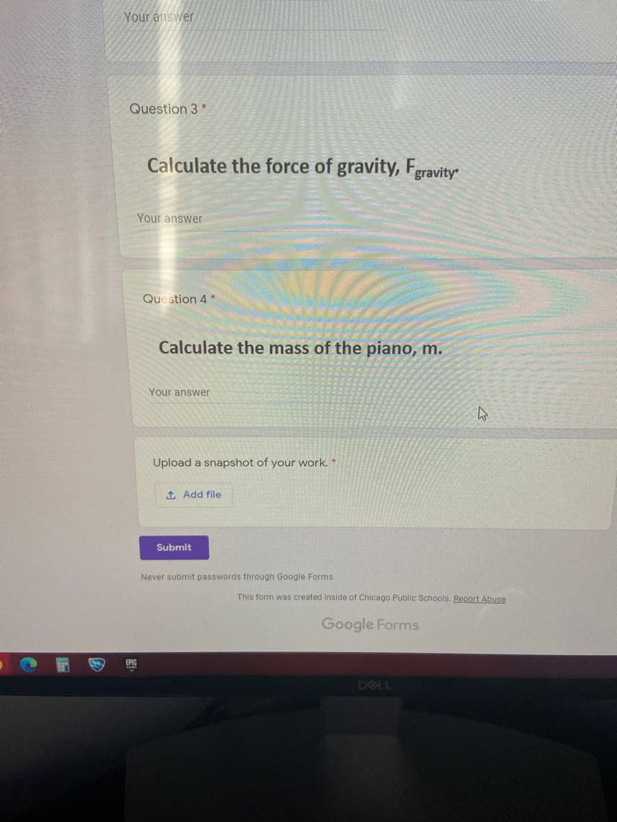 Your answer
Question 3 *
Calculate the force of gravity, Fgravity
Your answer
Question 4 *
Calculate the mass of the piano, m.
Your answer
Upload a snapshot of your work. *
t Add file
Submit
Never submit passwords through Google Forms.
This form was created inside of Chicago Public Schools.
port Abuse
Google Forms
EPIC
DELL
