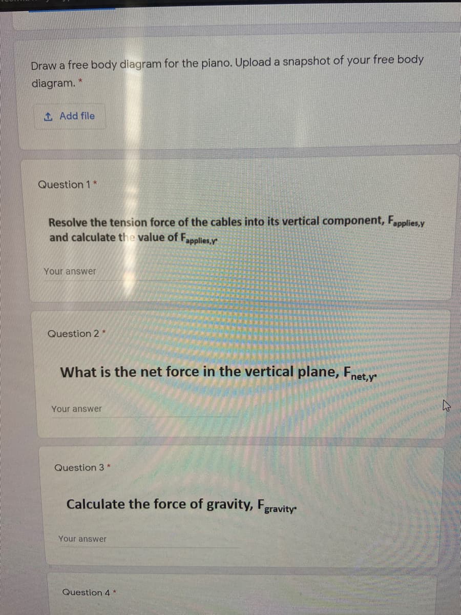 Draw a free body diagram for the piano. Upload a snapshot of your free body
diagram.
1 Add file
Question 1 *
Resolve the tension force of the cables into its vertical component, Fapplies,y
and cal
late the value of F.
applies,y
Your answer
Question 2 *
What is the net force in the vertical plane, Fnet,y
Your answer
Question 3 *
Calculate the force of gravity, Fgravity
Your answer
Question 4 *
