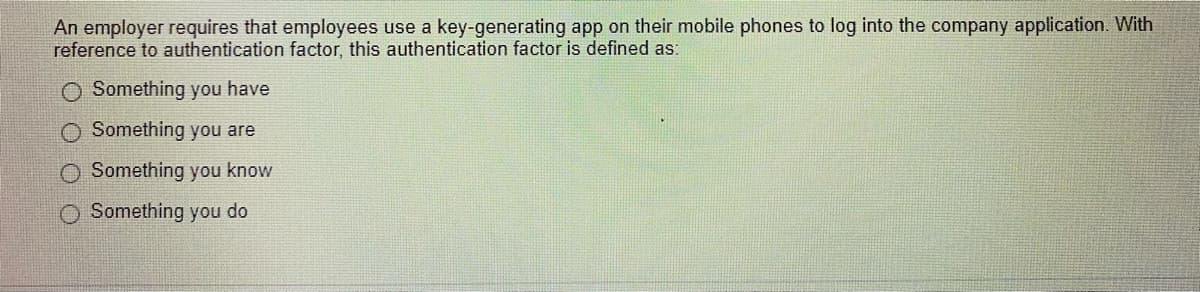 An employer requires that employees use a key-generating app on their mobile phones to log into the company application. With
reference to authentication factor, this authentication factor is defined as:
O Something you have
O Something you are
O Something you know
Something you do
