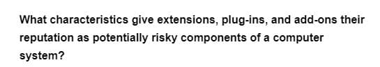 What characteristics give extensions, plug-ins, and add-ons their
reputation as potentially risky components of a computer
system?