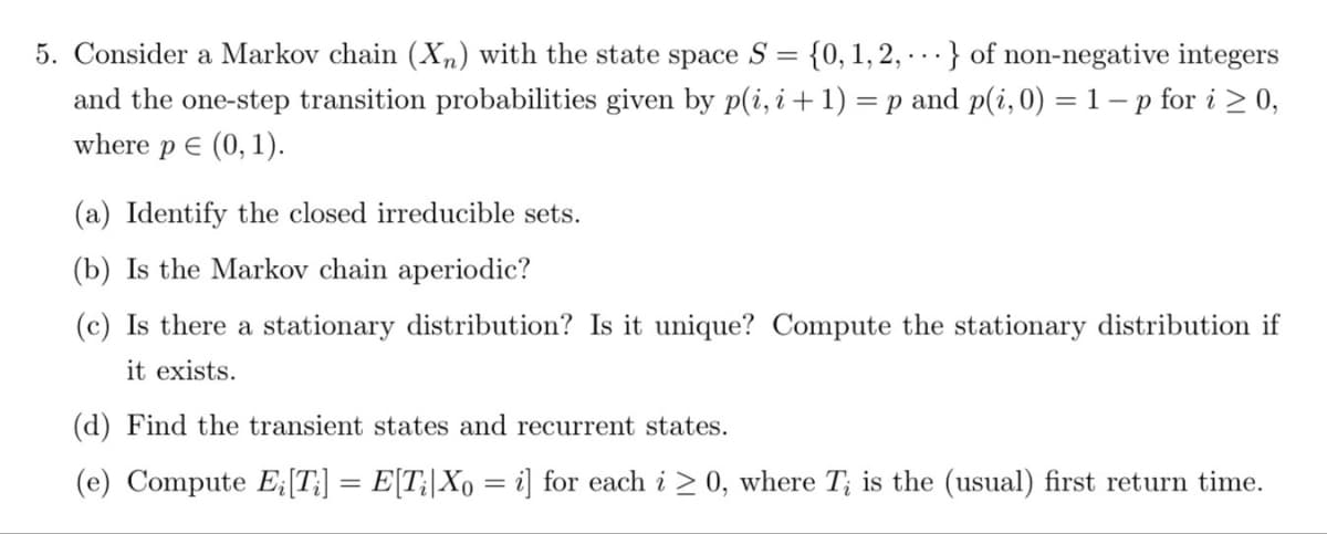 5. Consider a Markov chain (Xn) with the state space S = {0, 1, 2,...} of non-negative integers
and the one-step transition probabilities given by p(i, i + 1) = p and p(i, 0) = 1 - p for i ≥ 0,
where p € (0, 1).
(a) Identify the closed irreducible sets.
(b) Is the Markov chain aperiodic?
(c) Is there a stationary distribution? Is it unique? Compute the stationary distribution if
it exists.
(d) Find the transient states and recurrent states.
(e) Compute E; [Ti] = E[Ti|Xo = i] for each i≥ 0, where T; is the (usual) first return time.