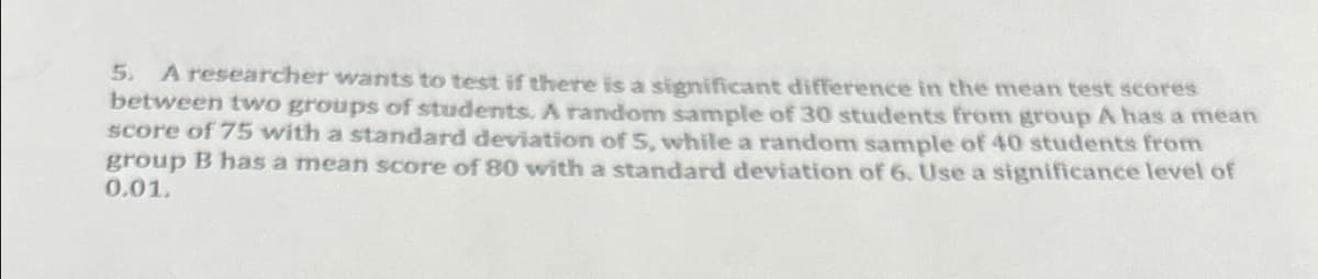 5. A researcher wants to test if there is a significant difference in the mean test scores
between two groups of students. A random sample of 30 students from group A has a mean
score of 75 with a standard deviation of 5, while a random sample of 40 students from
group B has a mean score of 80 with a standard deviation of 6. Use a significance level of
0.01.