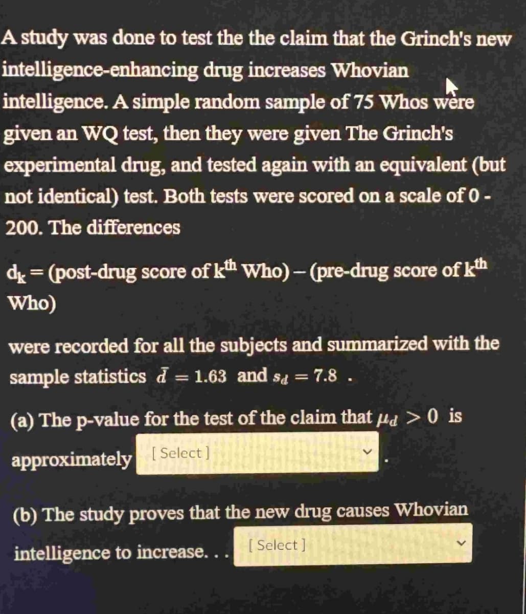 A study was done to test the the claim that the Grinch's new
intelligence-enhancing drug increases Whovian
intelligence. A simple random sample of 75 Whos were
given an WQ test, then they were given The Grinch's
experimental drug, and tested again with an equivalent (but
not identical) test. Both tests were scored on a scale of 0-
200. The differences
d = (post-drug score of kth Who) - (pre-drug score of th
Who)
were recorded for all the subjects and summarized with the
sample statistics d = 1.63 and sd = 7.8 .
1
(a) The p-value for the test of the claim that a > 0 is
approximately [Select]
(b) The study proves that the new drug causes Whovian
intelligence to increase...
[ Select]