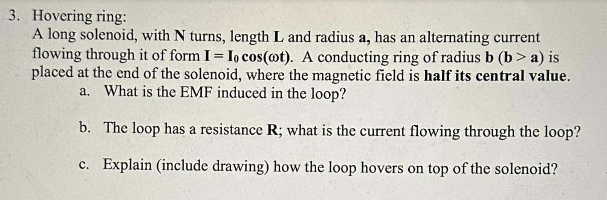 3. Hovering ring:
A long solenoid, with N turns, length L and radius a, has an alternating current
flowing through it of form I = Io cos(ot). A conducting ring of radius b (b> a) is
placed at the end of the solenoid, where the magnetic field is half its central value.
a. What is the EMF induced in the loop?
b. The loop has a resistance R; what is the current flowing through the loop?
c. Explain (include drawing) how the loop hovers on top of the solenoid?