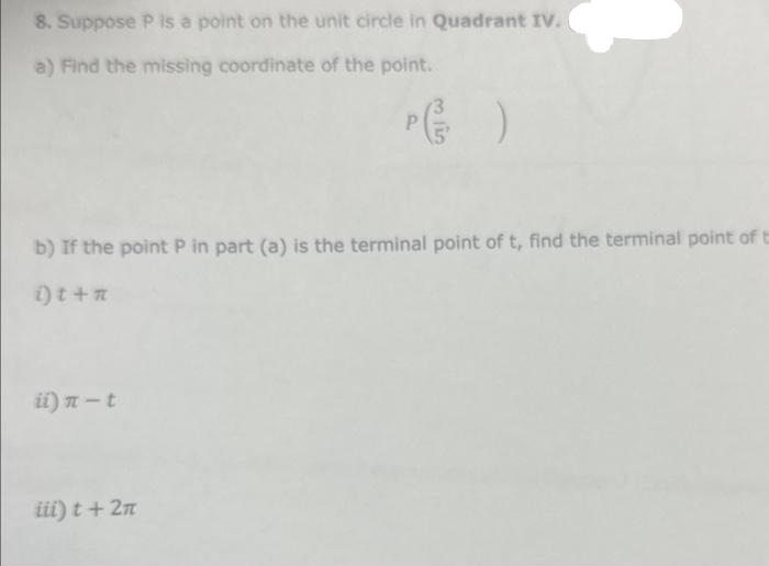 8. Suppose P is a point on the unit circle in Quadrant IV.
a) Find the missing coordinate of the point.
b) If the point P in part (a) is the terminal point of t, find the terminal point of t
i)t + n
i) n-t
iii) t + 2n