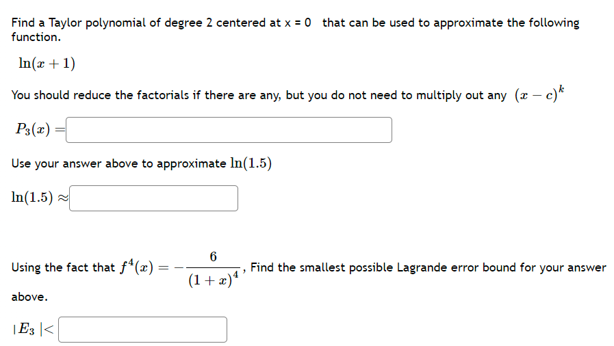 Find a Taylor polynomial of degree 2 centered at x = 0 that can be used to approximate the following
function.
In(x + 1)
You should reduce the factorials if there are any, but you do not need to multiply out any (x − c)k
P3(x)
Use your answer above to approximate In(1.5)
In(1.5)~
Using the fact that f(x)
above.
|E3|<
=
6
(1+x)4 ³
Find the smallest possible Lagrande error bound for your answer