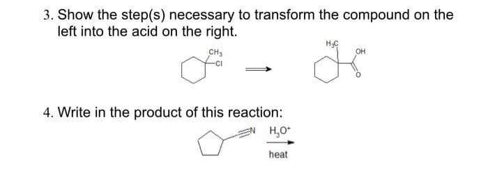 3. Show the step(s) necessary to transform the compound on the
left into the acid on the right.
CH3
4. Write in the product of this reaction:
H₂O*
heat
H₂C
OH
K