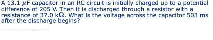 A 13.1 μF capacitor in an RC circuit is initially charged up to a potential
difference of 205 V. Then it is discharged through a resistor with a
resistance of 37.0 ks. What is the voltage across the capacitor 503 ms
after the discharge begins?