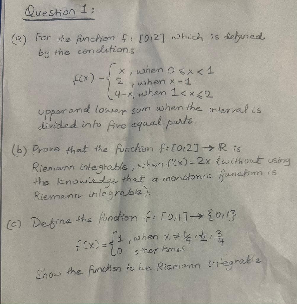 Question 1:
(a) For the function f: [012], which is defined
by the conditions
f(x).
x, when 0<x< 1
when x = 1
2
1
4-x, when 1<x<2
upper and lower sum when the interval is
divided into five equal parts.
(b) Prove that the function f: [012] → R is
Riemann integrable, when f(x) = 2x (without using
the knowledge that a monotonic function is
Riemann integrable).
(c) Define the function f: [0,1] → {0,1}
f(x) = { 1, when x + 141 +₂ 12/
other times.
Show the function to be Riemann integrable.