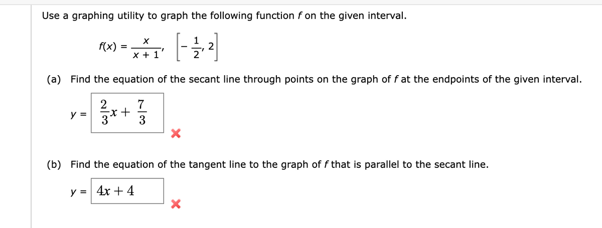 Use a graphing utility to graph the following function f on the given interval.
X
MM-[-²]
+ 1
(a) Find the equation of the secant line through points on the graph of f at the endpoints of the given interval.
2
7
3
y =
f(x)
=
+
X
1
X
2
(b) Find the equation of the tangent line to the graph of f that is parallel to the secant line.
y = 4x + 4