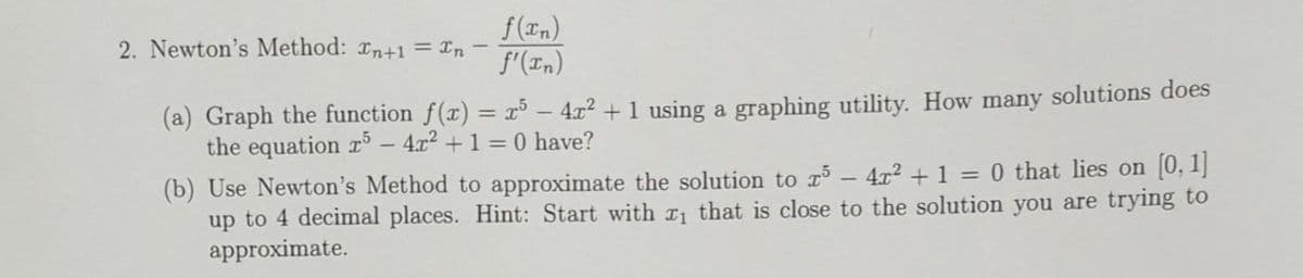 f(xn)
f'(xn)
2. Newton's Method: Tn+1 = In
(a) Graph the function f(x) = x³ − 4x² + 1 using a graphing utility. How many solutions does
the equation r5 - 4x² + 1 = 0 have?
(b) Use Newton's Method to approximate the solution to r5
4x² + 1 = 0 that lies on [0, 1]
up to 4 decimal places. Hint: Start with ₁ that is close to the solution you are trying to
approximate.
-