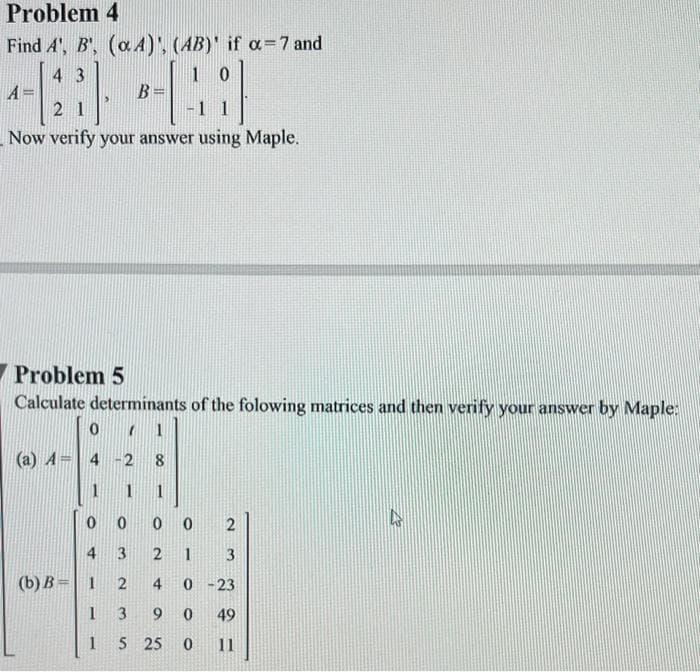 Problem 4
Find A', B', (a 4)', (AB)' if α= 7 and
43
10
A=
--[2) --4)
B=
21
Now verify your answer using Maple.
Problem 5
Calculate determinants of the folowing matrices and then verify your answer by Maple:
0
A = 4
(b) B= 1
1
1
1
0
0
3
2 1
2
4 0-23
3
9
0
49
5 25 0 11
0 2
3
4