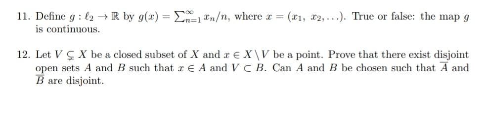 11. Define g: l2 → R by g(x) = -1 n/n, where x = (x1, x2,...). True or false: the map g
is continuous.
12. Let VX be a closed subset of X and x € X\V be a point. Prove that there exist disjoint
open sets A and B such that x EA and VC B. Can A and B be chosen such that A and
B are disjoint.