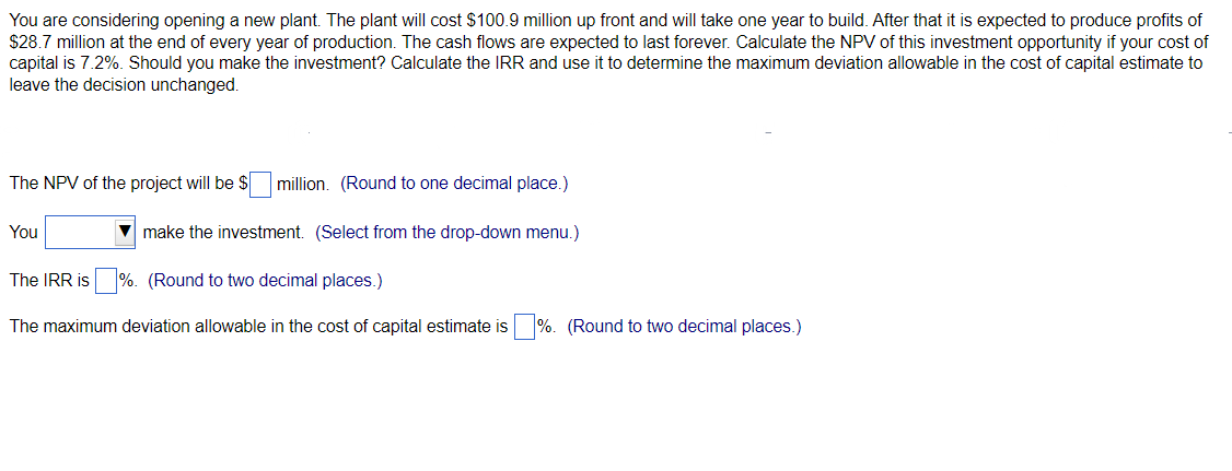 You are considering opening a new plant. The plant will cost $100.9 million up front and will take one year to build. After that it is expected to produce profits of
$28.7 million at the end of every year of production. The cash flows are expected to last forever. Calculate the NPV of this investment opportunity if your cost of
capital is 7.2%. Should you make the investment? Calculate the IRR and use it to determine the maximum deviation allowable in the cost of capital estimate to
leave the decision unchanged.
The NPV of the project will be $
You
million. (Round to one decimal place.)
make the investment. (Select from the drop-down menu.)
The IRR is%. (Round to two decimal places.)
The maximum deviation allowable in the cost of capital estimate is
%. (Round to two decimal places.)