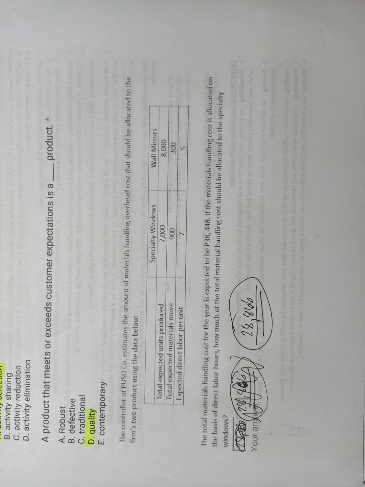 B. activity sharing
C. activity reduction
D. activity elimination
VIDA
A product that meets or exceeds customer expectations is a
product. *
A. Robust
B. defective
C. traditional
D. quality
E. contemporary
bosg6
anidaiog anildmgas animuoeslqmsa
IC RICL
anillisu
The controller of PUSO Co. estimates the amount of materials handling overhead cost that should be allocated to the
firm's two product using the data below:
Specialty Windows
Wall Mirrors
Total expected units produced
Total expected materials move
Expected direct labor per unit
to 0
006
7.
5.
The total materials handling cost for the year is expected to be P38, 448. If the materials handling cost is allocated on
the basis of direct labor-hours, how much of the total material handling cost should be allocated to the specialty
windows?
sethoroInanetibriw animisteb of 2501u0297 bns omi
CVIECOBIER
Your an we
suk be um pe goue) sug pon wncy m pe biocs 093°87
bns amit eeu 22
cs gnuzne
blori ai tehsism wet1o boog s eldw 2soas bas
